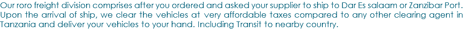 Our roro freight division comprises after you ordered and asked your supplier to ship to Dar Es salaam or Zanzibar Port. Upon the arrival of ship, we clear the vehicles at very affordable taxes compared to any other clearing agent in Tanzania and deliver your vehicles to your hand. Including Transit to nearby country.