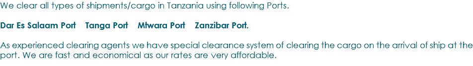 We clear all types of shipments/cargo in Tanzania using following Ports. Dar Es Salaam Port Tanga Port Mtwara Port Zanzibar Port. As experienced clearing agents we have special clearance system of clearing the cargo on the arrival of ship at the port. We are fast and economical as our rates are very affordable.